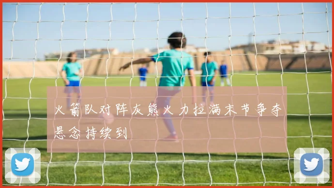 火箭队对阵灰熊火力拉满末节争夺悬念持续到