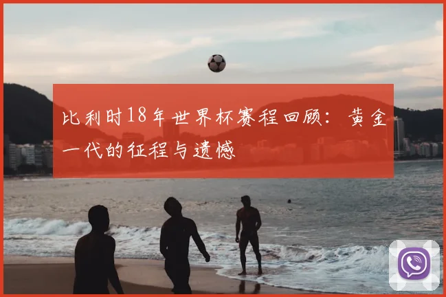比利时18年世界杯赛程回顾:黄金一代的征程与遗憾