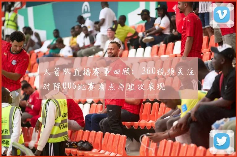 火箭队直播赛事回顾：360视频关注对阵006比赛看点与进攻表现