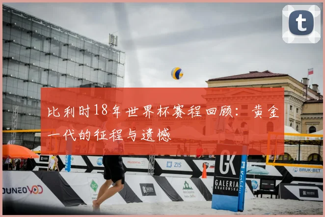 比利时18年世界杯赛程回顾:黄金一代的征程与遗憾