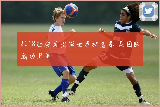 2018西班牙女篮世界杯落幕 美国队成功卫冕
