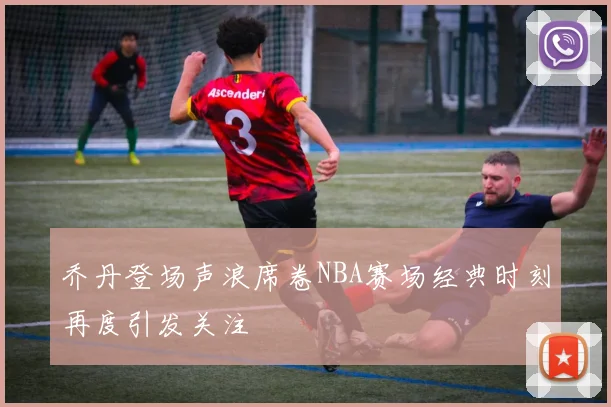 乔丹登场声浪席卷NBA赛场经典时刻再度引发关注