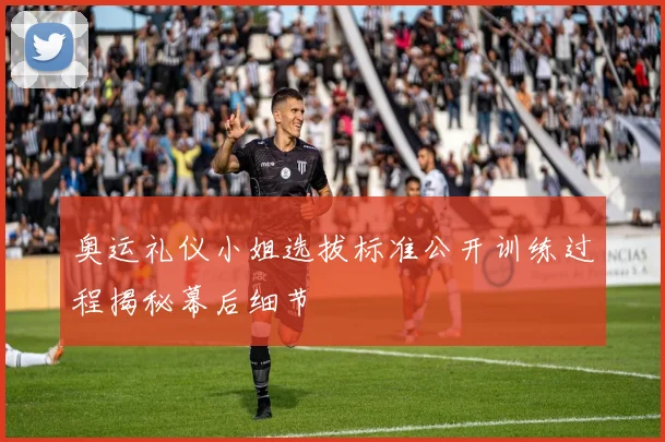 奥运礼仪小姐选拔标准公开训练过程揭秘幕后细节