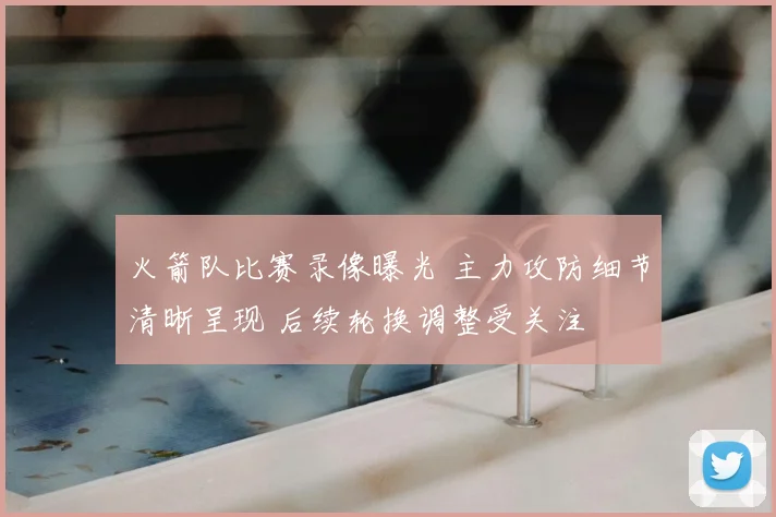 火箭队比赛录像曝光 主力攻防细节清晰呈现 后续轮换调整受关注