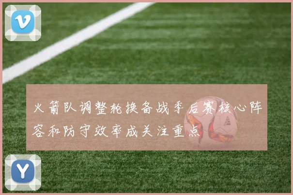 火箭队调整轮换备战季后赛核心阵容和防守效率成关注重点
