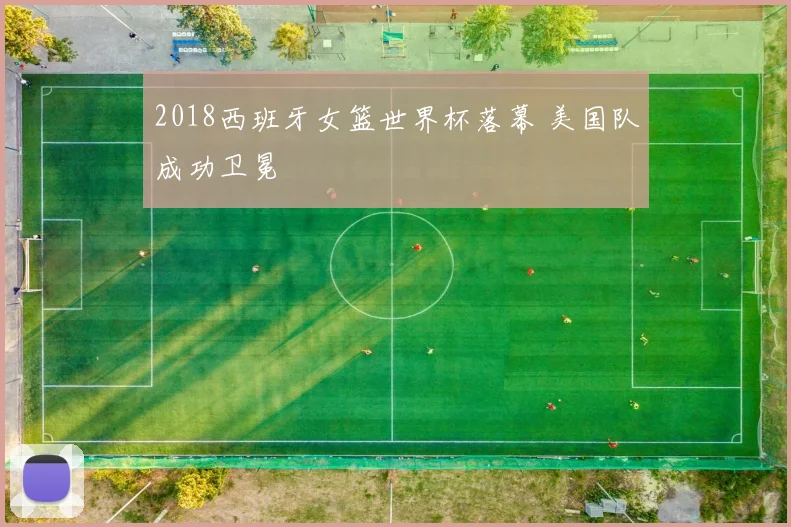 2018西班牙女篮世界杯落幕 美国队成功卫冕