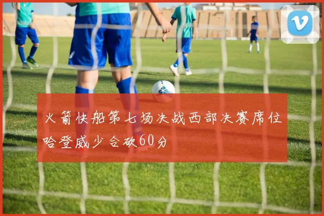 火箭快船第七场决战西部决赛席位哈登威少合砍60分