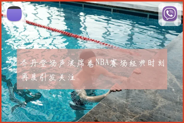乔丹登场声浪席卷NBA赛场经典时刻再度引发关注