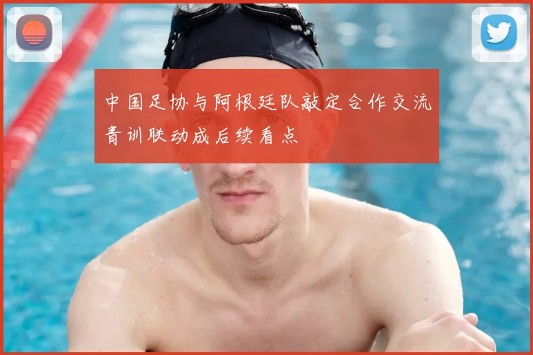 中国足协与阿根廷队敲定合作交流青训联动成后续看点