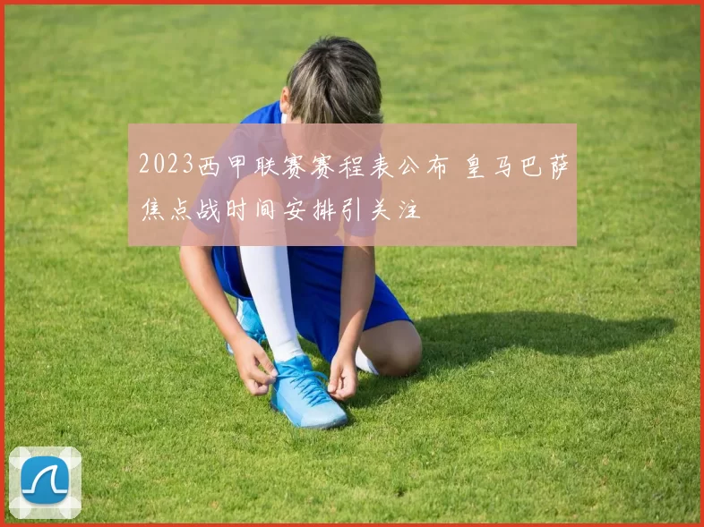2023西甲联赛赛程表公布 皇马巴萨焦点战时间安排引关注