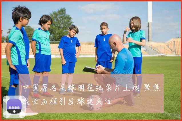 中国著名足球明星纪录片上线 聚焦成长历程引发球迷关注