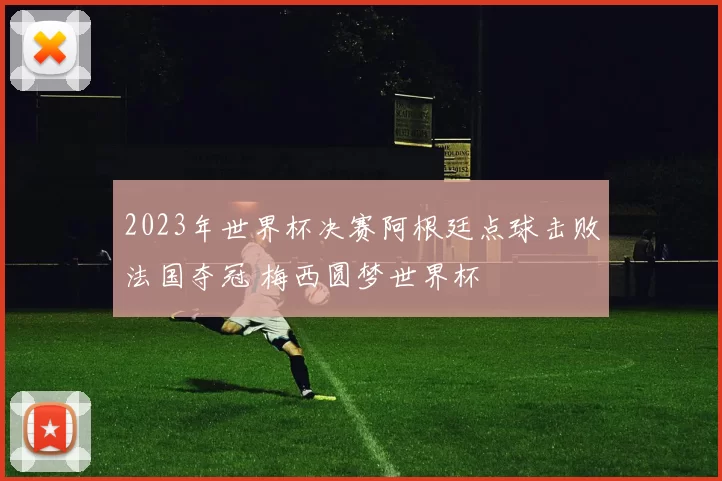 2023年世界杯决赛阿根廷点球击败法国夺冠 梅西圆梦世界杯