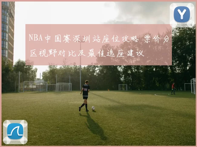 NBA中国赛深圳站座位攻略 票价分区视野对比及最佳选座建议