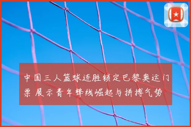 中国三人篮球连胜锁定巴黎奥运门票 展示青年锋线崛起与拼搏气势