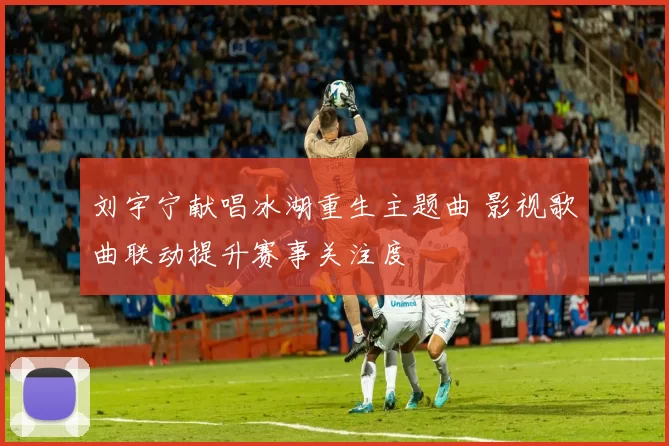 刘宇宁献唱冰湖重生主题曲 影视歌曲联动提升赛事关注度