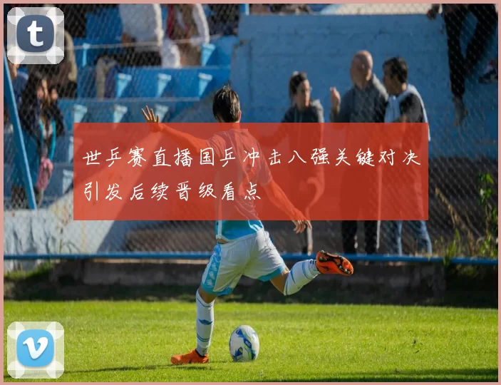 世乒赛直播国乒冲击八强关键对决引发后续晋级看点