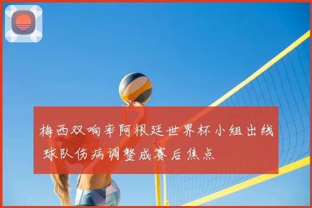 梅西双响率阿根廷世界杯小组出线 球队伤病调整成赛后焦点