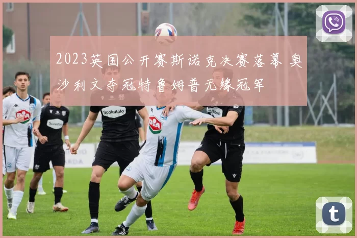 2023英国公开赛斯诺克决赛落幕 奥沙利文夺冠特鲁姆普无缘冠军