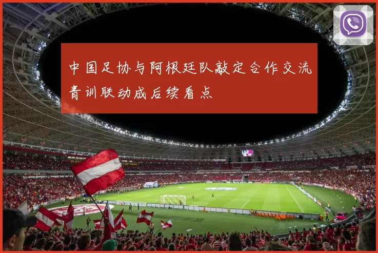 中国足协与阿根廷队敲定合作交流青训联动成后续看点