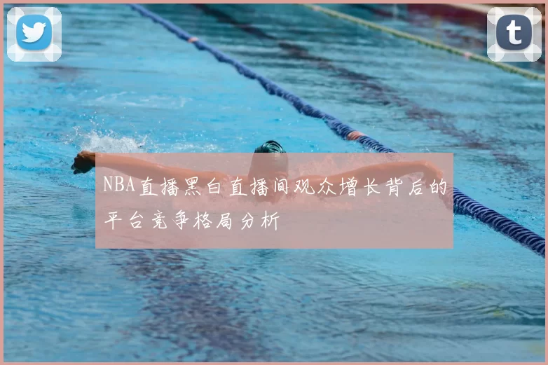 NBA直播黑白直播间观众增长背后的平台竞争格局分析