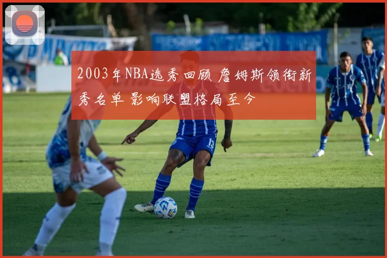 2003年NBA选秀回顾 詹姆斯领衔新秀名单 影响联盟格局至今