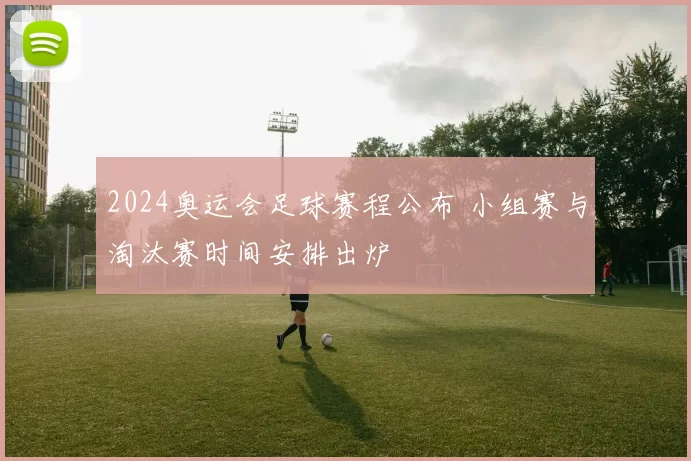 2024奥运会足球赛程公布 小组赛与淘汰赛时间安排出炉