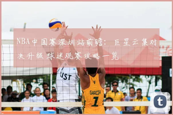 NBA中国赛深圳站前瞻：巨星云集对决升级 球迷观赛攻略一览