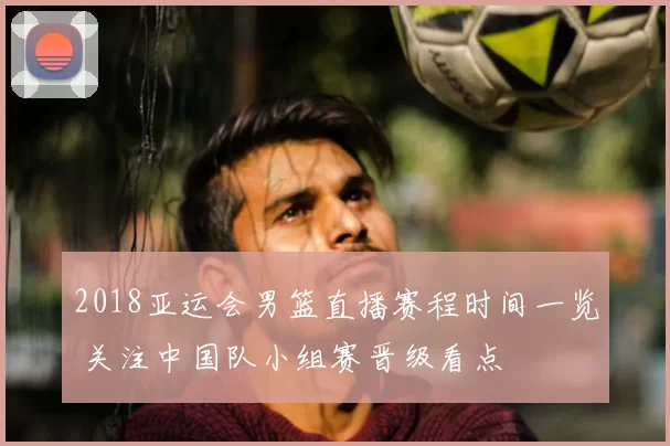 2018亚运会男篮直播赛程时间一览 关注中国队小组赛晋级看点