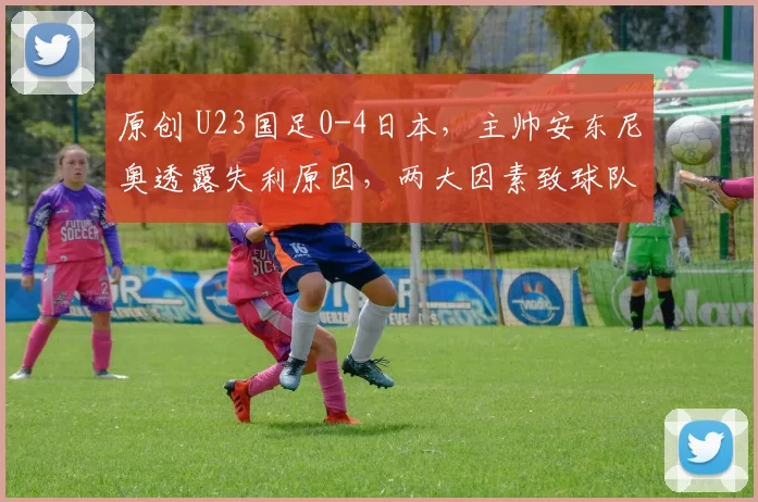 原创 U23国足0-4日本，主帅安东尼奥透露失利原因，两大因素致球队受挫