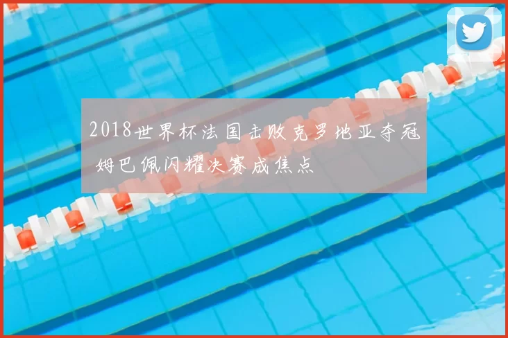 2018世界杯法国击败克罗地亚夺冠 姆巴佩闪耀决赛成焦点