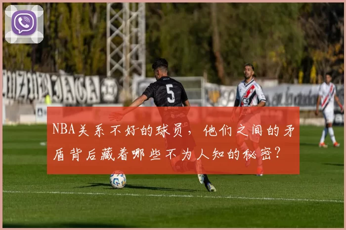 NBA关系不好的球员，他们之间的矛盾背后藏着哪些不为人知的秘密？