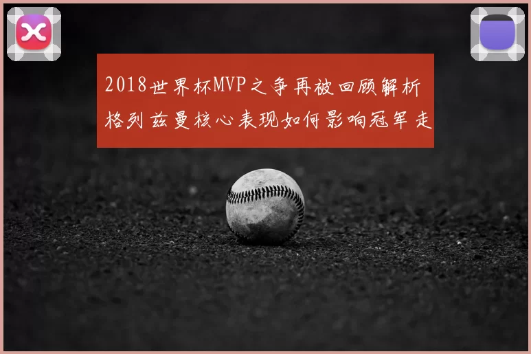 2018世界杯MVP之争再被回顾解析 格列兹曼核心表现如何影响冠军走向