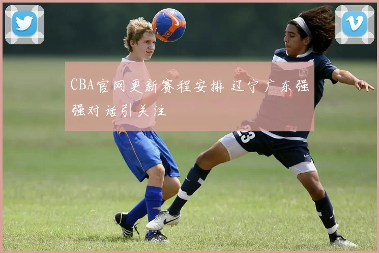 CBA官网更新赛程安排 辽宁广东强强对话引关注