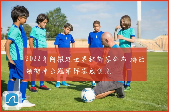 2022年阿根廷世界杯阵容公布 梅西领衔冲击冠军阵容成焦点