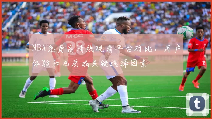 NBA免费高清线观看平台对比，用户体验和画质成关键选择因素