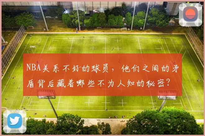 NBA关系不好的球员，他们之间的矛盾背后藏着哪些不为人知的秘密？