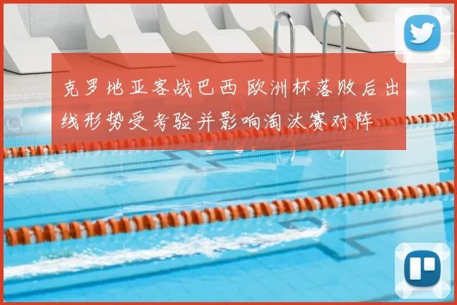 克罗地亚客战巴西 欧洲杯落败后出线形势受考验并影响淘汰赛对阵