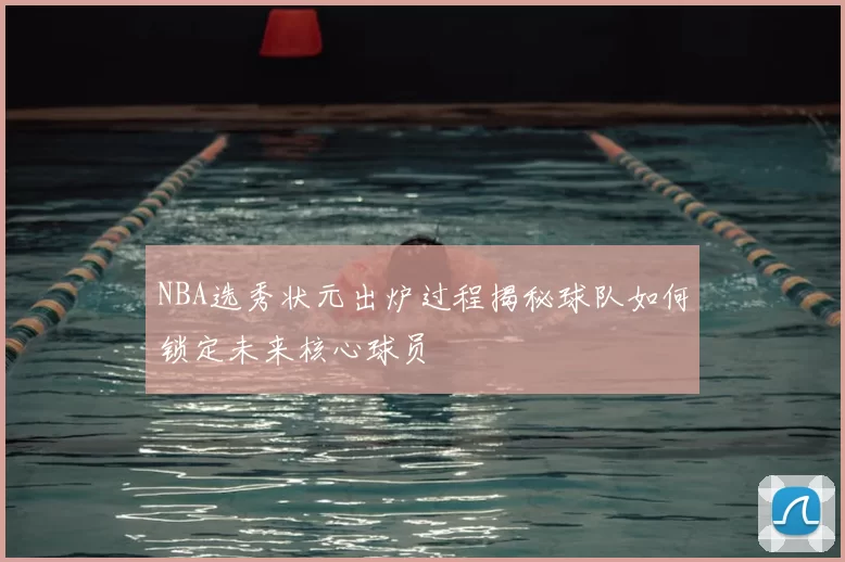 NBA选秀状元出炉过程揭秘球队如何锁定未来核心球员