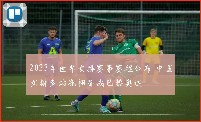 2023年世界女排赛事赛程公布 中国女排多站亮相备战巴黎奥运