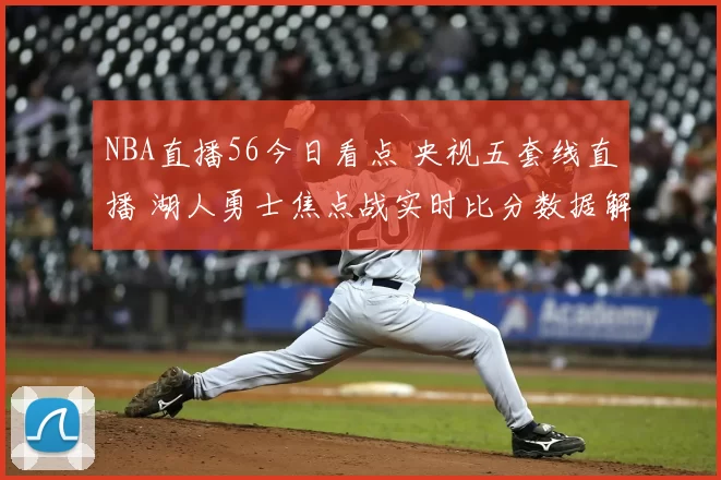 NBA直播56今日看点 央视五套线直播 湖人勇士焦点战实时比分数据解析
