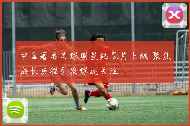 中国著名足球明星纪录片上线 聚焦成长历程引发球迷关注