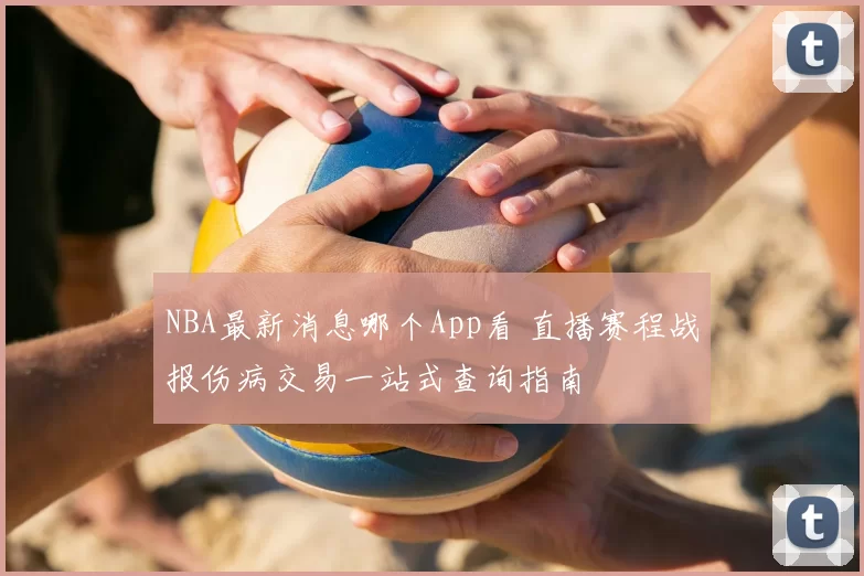 NBA最新消息哪个App看 直播赛程战报伤病交易一站式查询指南