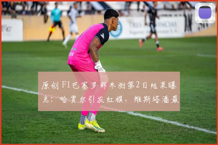 原创 F1巴塞罗那冬测第2日结果曝光：哈贾尔引发红旗，维斯塔潘最快，迈凯伦还未登场