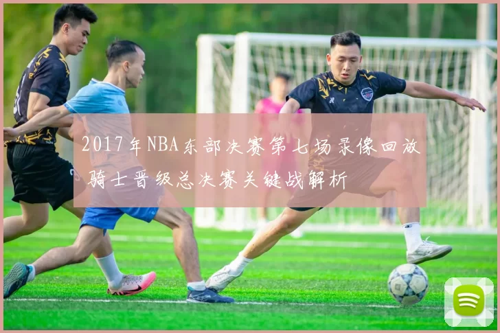 2017年NBA东部决赛第七场录像回放 骑士晋级总决赛关键战解析