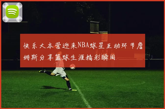 快乐大本营迎来NBA球星互动环节詹姆斯分享篮球生涯精彩瞬间