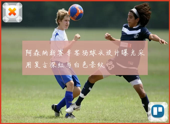 阿森纳新赛季客场球衣设计曝光采用复古深红与白色条纹