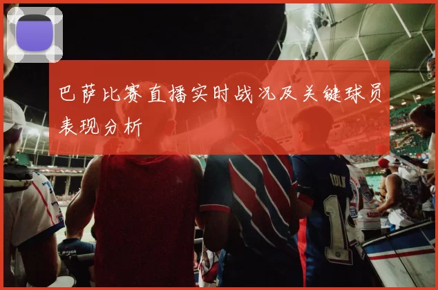 巴萨比赛直播实时战况及关键球员表现分析