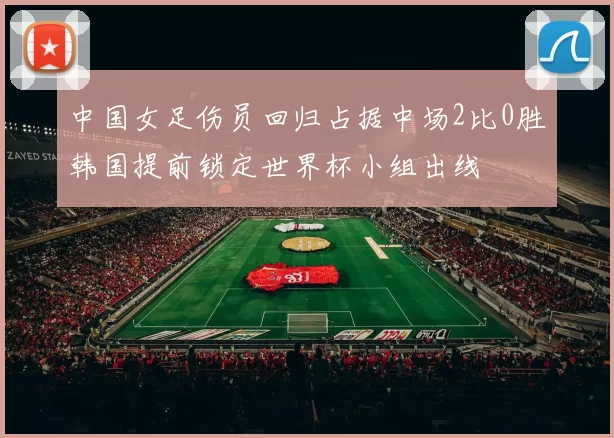 中国女足伤员回归占据中场2比0胜韩国提前锁定世界杯小组出线