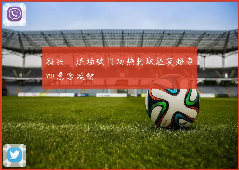 孙兴慜连场破门助热刺取胜英超争四悬念延续