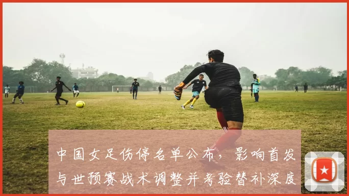 中国女足伤停名单公布，影响首发与世预赛战术调整并考验替补深度